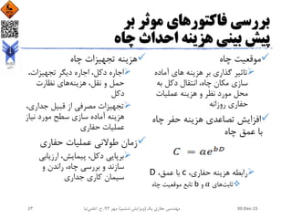 ‫بر‬ ‫موثر‬ ‫فاکتورهای‬ ‫بررسی‬
‫چاه‬ ‫احداث‬ ‫هزینه‬ ‫بینی‬ ‫پیش‬
‫چاه‬ ‫موقعیت‬
‫هزینه‬ ‫بر‬ ‫گذاری‬ ‫تاثیر‬‫آماده‬ ‫های‬
‫به‬ ‫دکل‬ ‫انتقال‬ ،‫چاه‬ ‫مکان‬ ‫سازی‬
‫عملیات‬ ‫هزینه‬ ‫و‬ ‫نظر‬ ‫مورد‬ ‫محل‬
‫روزانه‬ ‫حفاری‬
‫چاه‬ ‫حفر‬ ‫هزینه‬ ‫تصاعدی‬ ‫افزایش‬
‫چاه‬ ‫عمق‬ ‫با‬
،‫حفاری‬ ‫هزینه‬ ‫رابطه‬c،‫عمق‬ ‫با‬D
‫ثابت‬‫های‬𝑎‫و‬b‫چاه‬ ‫موقعیت‬ ‫تابع‬
‫چاه‬ ‫تجهیزات‬ ‫هزینه‬
،‫تجهیزات‬ ‫دیگر‬ ‫اجاره‬ ،‫دکل‬ ‫اجاره‬
‫هزینه‬ ،‫نقل‬ ‫و‬ ‫حمل‬‫نظارت‬ ‫های‬
‫دکل‬
‫جداری‬ ‫قبیل‬ ‫از‬ ‫مصرفی‬ ‫تجهیزات‬،
‫نیاز‬ ‫مورد‬ ‫سطح‬ ‫سازی‬ ‫آماده‬ ‫هزینه‬
‫حفاری‬ ‫عملیات‬
‫حفاری‬ ‫عملیات‬ ‫طوالنی‬ ‫زمان‬
‫ارزیابی‬ ،‫پیمایش‬ ،‫دکل‬ ‫برپایی‬
‫و‬ ‫راندن‬ ،‫چاه‬ ‫بررسی‬ ‫و‬ ‫سازند‬
‫جداری‬ ‫کاری‬ ‫سیمان‬
30-Dec-15‫یک‬ ‫حفاری‬ ‫مهندسی‬(‫ششم‬ ‫ویرایش‬)‫مهر‬ ،94‫ح‬ ،.‫اعلمی‬‫نیا‬53
 