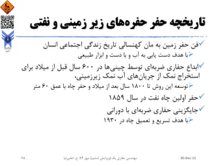 ‫حفره‬ ‫حفر‬ ‫تاریخچه‬‫نفت‬ ‫و‬ ‫زمینی‬ ‫زیر‬ ‫های‬‫ی‬
‫به‬ ‫زمین‬ ‫حفر‬ ‫فن‬‫انسان‬ ‫اجتماعی‬ ‫زندگی‬ ‫تاریخ‬ ‫کهنسالی‬ ‫مان‬
‫به‬ ‫یابی‬ ‫دست‬ ‫هدف‬ ‫با‬‫آب‬‫و‬‫طبیعی‬ ‫ابزار‬ ‫و‬ ‫دست‬ ‫با‬
‫حفاری‬ ‫ابداع‬‫ضربه‬‫توسط‬ ‫ای‬‫چینی‬‫در‬ ‫ها‬600‫از‬ ‫قبل‬ ‫سال‬‫میالد‬‫برای‬
‫جریان‬ ‫از‬ ‫نمک‬ ‫استخراج‬،‫زیرزمینی‬ ‫نمک‬ ‫آب‬ ‫های‬
‫روش‬ ‫این‬ ‫توسعه‬‫تا‬1800‫میالد‬ ‫از‬ ‫بعد‬ ‫سال‬‫چاه‬ ‫حفر‬ ‫و‬‫عمق‬ ‫با‬60‫متر‬
‫حفر‬‫سال‬ ‫در‬ ‫نفت‬ ‫چاه‬ ‫اولین‬1859
‫حفاری‬ ‫جایگزینی‬‫ضربه‬‫با‬ ‫ای‬‫دورانی‬
‫ت‬ ‫هدف‬ ‫با‬‫سر‬‫ی‬‫ع‬‫چاه‬ ‫تعمیق‬ ‫و‬‫در‬1930
30-Dec-15‫یک‬ ‫حفاری‬ ‫مهندسی‬(‫ششم‬ ‫ویرایش‬)‫مهر‬ ،94‫ح‬ ،.‫اعلمی‬‫نیا‬68
 