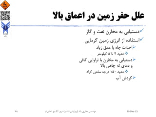 ‫باال‬ ‫اعماق‬ ‫در‬ ‫زمین‬ ‫حفر‬ ‫علل‬
‫گاز‬ ‫و‬ ‫نفت‬ ‫مخازن‬ ‫به‬ ‫دستیابی‬
‫گرمایی‬ ‫زمین‬ ‫انرژی‬ ‫از‬ ‫استفاده‬
‫زیاد‬ ‫عمق‬ ‫با‬ ‫چاه‬ ‫احداث‬
‫حدود‬4‫تا‬5‫کیلومتر‬
‫ک‬ ‫تراوایی‬ ‫با‬ ‫مخازن‬ ‫به‬ ‫دستیابی‬‫افی‬
‫باال‬ ‫چاهی‬ ‫ته‬ ‫دمای‬ ‫و‬
‫حدود‬150‫گراد‬ ‫سانتی‬ ‫درجه‬
‫آب‬ ‫گردش‬
30-Dec-15‫یک‬ ‫حفاری‬ ‫مهندسی‬(‫ششم‬ ‫ویرایش‬)‫مهر‬ ،94‫ح‬ ،.‫اعلمی‬‫نیا‬78
 