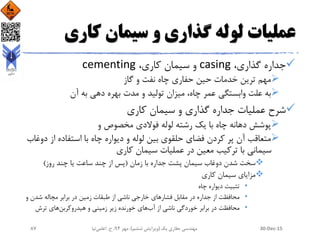 ‫کاری‬ ‫سیمان‬ ‫و‬ ‫گذاری‬ ‫لوله‬ ‫عملیات‬
،‫گذاری‬ ‫جداره‬casing،‫کاری‬ ‫سیمان‬ ‫و‬cementing
‫گاز‬ ‫و‬ ‫نفت‬ ‫چاه‬ ‫حفاری‬ ‫حین‬ ‫خدمات‬ ‫ترین‬ ‫مهم‬
‫آن‬ ‫به‬ ‫دهی‬ ‫بهره‬ ‫مدت‬ ‫و‬ ‫تولید‬ ‫میزان‬ ،‫چاه‬ ‫عمر‬ ‫وابستگی‬ ‫علت‬ ‫به‬
‫کاری‬ ‫سیمان‬ ‫و‬ ‫گذاری‬ ‫جداره‬ ‫عملیات‬ ‫شرح‬
‫و‬ ‫مخصوص‬ ‫فوالدی‬ ‫لوله‬ ‫رشته‬ ‫یک‬ ‫با‬ ‫چاه‬ ‫دهانه‬ ‫پوشش‬
‫از‬ ‫استفاده‬ ‫با‬ ‫چاه‬ ‫دیواره‬ ‫و‬ ‫لوله‬ ‫بین‬ ‫حلقوی‬ ‫فضای‬ ‫کردن‬ ‫پر‬ ‫آن‬ ‫متعاقب‬‫دوغاب‬
‫کاری‬ ‫سیمان‬ ‫عملیات‬ ‫در‬ ‫معین‬ ‫ترکیب‬ ‫با‬ ‫سیمانی‬
‫زمان‬ ‫با‬ ‫جداره‬ ‫پشت‬ ‫سیمان‬ ‫دوغاب‬ ‫شدن‬ ‫سخت‬(‫روز‬ ‫چند‬ ‫یا‬ ‫ساعت‬ ‫چند‬ ‫از‬ ‫پس‬)
‫کاری‬ ‫سیمان‬ ‫مزایای‬
•‫چاه‬ ‫دیواره‬ ‫تثبیت‬
•‫و‬ ‫شدن‬ ‫مچاله‬ ‫برابر‬ ‫در‬ ‫زمین‬ ‫طبقات‬ ‫از‬ ‫ناشی‬ ‫خارجی‬ ‫فشارهای‬ ‫مقابل‬ ‫در‬ ‫جداره‬ ‫از‬ ‫محافظت‬
•‫از‬ ‫ناشی‬ ‫خوردگی‬ ‫برابر‬ ‫در‬ ‫محافظت‬‫آب‬‫خورنده‬ ‫های‬‫هیدروکربن‬ ‫و‬ ‫زمینی‬ ‫زیر‬‫ترش‬ ‫های‬
30-Dec-15‫یک‬ ‫حفاری‬ ‫مهندسی‬(‫ششم‬ ‫ویرایش‬)‫مهر‬ ،94‫ح‬ ،.‫اعلمی‬‫نیا‬87
 