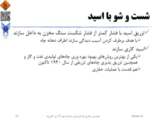 ‫اسید‬ ‫با‬ ‫شو‬ ‫و‬ ‫شست‬
‫داخ‬ ‫به‬ ‫مخزن‬ ‫سنگ‬ ‫شکست‬ ‫فشار‬ ‫از‬ ‫کمتر‬ ‫فشار‬ ‫با‬ ‫اسید‬ ‫تزریق‬‫سازند‬ ‫ل‬
‫چاه‬ ‫دهانه‬ ‫اطراف‬ ‫سازند‬ ‫دیدگی‬ ‫آسیب‬ ‫کردن‬ ‫برطرف‬ ‫هدف‬ ‫با‬
‫سازند‬ ‫کاری‬ ‫اسید‬
‫بهترین‬ ‫از‬ ‫یکی‬‫روش‬‫بهبود‬ ‫های‬‫وری‬ ‫بهره‬‫چاه‬‫تولیدی‬ ‫های‬‫و‬ ‫گاز‬ ‫و‬ ‫نفت‬
‫چاه‬ ‫پذیری‬ ‫تزریق‬ ‫همچنین‬‫تزریقی‬ ‫های‬‫سال‬ ‫از‬1930‫تاکنون‬
‫حفاری‬ ‫عملیات‬ ‫با‬ ‫قدمت‬ ‫هم‬
30-Dec-15‫یک‬ ‫حفاری‬ ‫مهندسی‬(‫ششم‬ ‫ویرایش‬)‫مهر‬ ،94‫ح‬ ،.‫اعلمی‬‫نیا‬89
 