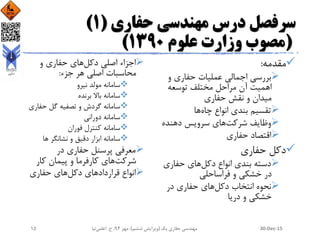 ‫حفاری‬ ‫مهندسی‬ ‫درس‬ ‫سرفصل‬(1)
(‫علوم‬ ‫وزارت‬ ‫مصوب‬1390)
‫مقدمه‬:
‫و‬ ‫حفاری‬ ‫عملیات‬ ‫اجمالی‬ ‫بررسی‬
‫توسعه‬ ‫مختلف‬ ‫مراحل‬ ‫آن‬ ‫اهمیت‬
‫حفاری‬ ‫نقش‬ ‫و‬ ‫میدان‬
‫چاه‬ ‫انواع‬ ‫بندی‬ ‫تقسیم‬‫ها‬
‫شرکت‬ ‫وظایف‬‫دهنده‬ ‫سرویس‬ ‫های‬
‫حفاری‬ ‫اقتصاد‬
‫حفاری‬ ‫دکل‬
‫دکل‬ ‫انواع‬ ‫بندی‬ ‫دسته‬‫حفاری‬ ‫های‬
‫فراساحلی‬ ‫و‬ ‫خشکی‬ ‫در‬
‫دکل‬ ‫انتخاب‬ ‫نحوه‬‫در‬ ‫حفاری‬ ‫های‬
‫دریا‬ ‫و‬ ‫خشکی‬
‫دکل‬ ‫اصلی‬ ‫اجزاء‬‫و‬ ‫حفاری‬ ‫های‬
‫جزء‬ ‫هر‬ ‫اصلی‬ ‫محاسبات‬:
‫نیرو‬ ‫مولد‬ ‫سامانه‬
‫برنده‬ ‫باال‬ ‫سامانه‬
‫حفاری‬ ‫گل‬ ‫تصفیه‬ ‫و‬ ‫گردش‬ ‫سامانه‬
‫دورانی‬ ‫سامانه‬
‫فوران‬ ‫کنترل‬ ‫سامانه‬
‫ها‬ ‫نشانگر‬ ‫و‬ ‫دقیق‬ ‫ابزار‬ ‫سامانه‬
‫در‬ ‫حفاری‬ ‫پرسنل‬ ‫معرفی‬
‫شرکت‬‫کار‬ ‫پیمان‬ ‫و‬ ‫کارفرما‬ ‫های‬
‫قرارداد‬ ‫انواع‬‫دکل‬ ‫های‬‫حفاری‬ ‫های‬
30-Dec-15‫یک‬ ‫حفاری‬ ‫مهندسی‬(‫ششم‬ ‫ویرایش‬)‫مهر‬ ،94‫ح‬ ،.‫اعلمی‬‫نیا‬15
 