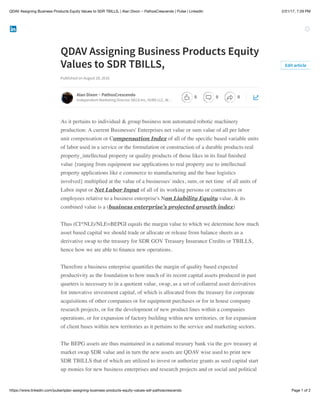 2/21/17, 7:29 PMQDAV Assigning Business Products Equity Values to SDR TBILLS, | Alan Dixon ~ PathosCrescendo | Pulse | LinkedIn
Page 1 of 2https://www.linkedin.com/pulse/qdav-assigning-business-products-equity-values-sdr-pathoscrescendo
QDAV Assigning Business Products Equity
Values to SDR TBILLS,
Published on August 28, 2016
As it pertains to individual & group business non automated robotic machinery
production: A current Businesses' Enterprises net value or sum value of all per labor
unit compensation or Compensation Index of all of the speciﬁc based variable units
of labor used in a service or the formulation or construction of a durable products-real
property_intellectual property or quality products of those likes in its ﬁnal ﬁnished
value {ranging from equipment use applications to real property use to intellectual
property applications like e commerce to manufacturing and the base logistics
involved} multiplied at the value of a businesses' index, sum, or net time of all units of
Labor input or Net Labor Input of all of its working persons or contractors or
employees relative to a business enterprise's Non Liability Equity value, & its
combined value is a (business enterprise's projected growth index)
Thus (CI*NLI)/NLE=BEPGI equals the margin value to which we determine how much
asset based capital we should trade or allocate or release from balance sheets as a
derivative swap to the treasury for SDR GOV Treasury Insurance Credits or TBILLS,
hence how we are able to ﬁnance new operations.
Therefore a business enterprise quantiﬁes the margin of quality based expected
productivity as the foundation to how much of its recent capital assets produced in past
quarters is necessary to in a quotient value, swap, as a set of collateral asset derivatives
for innovative investment capital, of which is allocated from the treasury for corporate
acquisitions of other companies or for equipment purchases or for in house company
research projects, or for the development of new product lines within a companies
operations, or for expansion of factory building within new territories, or for expansion
of client bases within new territories as it pertains to the service and marketing sectors.
The BEPG assets are thus maintained in a national treasury bank via the gov treasury at
market swap SDR value and in turn the new assets are QDAV wise used to print new
SDR TBILLS that of which are utilized to invest or authorize grants as seed capital start
up monies for new business enterprises and research projects and or social and political
Edit article
Alan Dixon ~ PathosCrescendo
Independent Marketing Director DECA Inc, VUBS LLC, W…
0 0 0
 