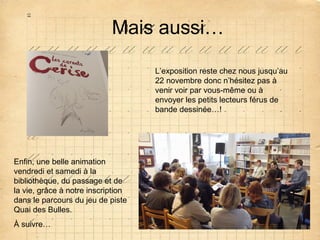 Mais aussi…
L’exposition reste chez nous jusqu’au
22 novembre donc n’hésitez pas à
venir voir par vous-même ou à
envoyer les petits lecteurs férus de
bande dessinée…!

Enfin, une belle animation
vendredi et samedi à la
bibliothèque, du passage et de
la vie, grâce à notre inscription
dans le parcours du jeu de piste
Quai des Bulles.
À suivre…

 