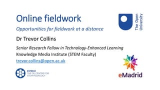 Online fieldwork
Opportunities for fieldwork at a distance
Dr Trevor Collins
Senior Research Fellow in Technology-Enhanced Learning
Knowledge Media Institute (STEM Faculty)
trevor.collins@open.ac.uk
 