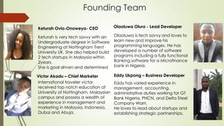 Founding Team
Keturah Ovio-Onoweya- CEO Olaoluwa Oluro - Lead Developer
Victor Akadu – Chief Marketer
Keturah is very tech savvy with an
Undergraduate degree in Software
Engineering at Nottingham Trent
University UK. She also helped build
2 tech startups in Malaysia within
2years.
She is goal driven and determined
International traveler victor
received top notch education at
University of Nottingham, Malaysian
campus and possess a wealth of
experience in management and
marketing in Malaysia, Indonesia,
Dubai and Abuja.
Olaoluwa is tech savvy and loves to
learn new and improve his
programming languages. He has
developed a number of software
programs including a fully functional
Banking software for a Microfinance
bank in Nigeria.
 