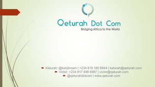  Keturah: @ketybrown | +234 818 160 8844 | keturah@qeturah.com
 Victor: +234 817 498 4987 | victor@qeturah.com
 @qeturahdotcom | www.qeturah.com
Bridging Africa to the World
 