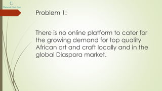 Problem 1:
There is no online platform to cater for
the growing demand for top quality
African art and craft locally and in the
global Diaspora market.
 