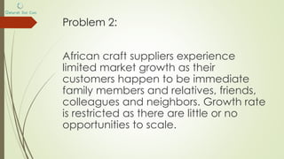 Problem 2:
African craft suppliers experience
limited market growth as their
customers happen to be immediate
family members and relatives, friends,
colleagues and neighbors. Growth rate
is restricted as there are little or no
opportunities to scale.
 
