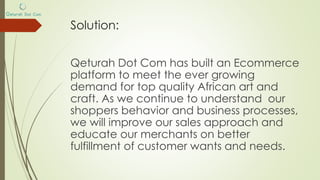 Solution:
Qeturah Dot Com is the go-to Ecommerce
platform to shop for top quality competitively
priced African art and craft. We partner directly
with the crafter to ensure we fulfil our promise of
quality.
As we continue to understand our shoppers
behavior and business processes, we will improve
our sales approach and educate our merchants
on better fulfillment of customer wants and needs.
 