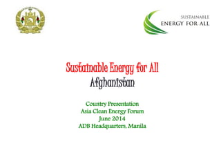 Sustainable Energy for All
Afghanistan
Country Presentation
Asia Clean Energy Forum
June 2014
ADB Headquarters, Manila
 