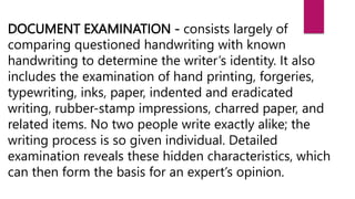 DOCUMENT EXAMINATION - consists largely of
comparing questioned handwriting with known
handwriting to determine the writer’s identity. It also
includes the examination of hand printing, forgeries,
typewriting, inks, paper, indented and eradicated
writing, rubber-stamp impressions, charred paper, and
related items. No two people write exactly alike; the
writing process is so given individual. Detailed
examination reveals these hidden characteristics, which
can then form the basis for an expert’s opinion.
 