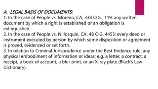 A. LEGAL BASIS OF DOCUMENTS:
1. In the case of People vs. Moreno, CA, 338 O.G. 119: any written
document by which a right is established or an obligation is
extinguished.
2. In the case of People vs. Nillosquin, CA, 48 O.G. 4453: every deed or
instrument executed by person by which some disposition or agreement
is proved, evidenced or set forth.
3. In relation to Criminal Jurisprudence under the Best Evidence rule: any
physical embodiment of information or ideas; e.g. a letter, a contract, a
receipt, a book of account, a blur print, or an X-ray plate (Black’s Law
Dictionary).
 
