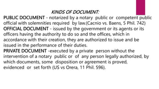 KINDS OF DOCUMENT:
PUBLIC DOCUMENT - notarized by a notary public or competent public
official with solemnities required by law.(Cacnio vs. Baens, 5 Phil. 742)
OFFICIAL DOCUMENT - issued by the government or its agents or its
officers having the authority to do so and the offices, which in
accordance with their creation, they are authorized to issue and be
issued in the performance of their duties.
PRIVATE DOCUMENT -executed by a private person without the
intervention of a notary public or of any person legally authorized, by
which documents, some disposition or agreement is proved,
evidenced or set forth (US vs Orera, 11 Phil. 596).
 