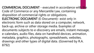 COMMERCIAL DOCUMENT - executed in accordance with the
Code of Commerce or any Mercantile Law, containing
disposition of commercial rights or obligations.
ELECTRONIC DOCUMENT (E-Document)- exist only in
electronic form such as data stored on a computer, network,
back-up, archive or other storage media. Examples of
documents subjects to e-discovery are emails, instant message,
e-calendars, audio files, data on handheld devices, animation,
metadata, graphics, photographs, spreadsheets, websites,
drawings and other types of digital data. (Governed by R.A.
8792)
 