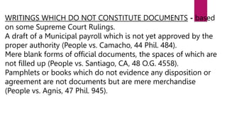 WRITINGS WHICH DO NOT CONSTITUTE DOCUMENTS - based
on some Supreme Court Rulings.
A draft of a Municipal payroll which is not yet approved by the
proper authority (People vs. Camacho, 44 Phil. 484).
Mere blank forms of official documents, the spaces of which are
not filled up (People vs. Santiago, CA, 48 O.G. 4558).
Pamphlets or books which do not evidence any disposition or
agreement are not documents but are mere merchandise
(People vs. Agnis, 47 Phil. 945).
 