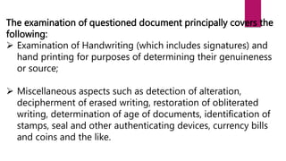 The examination of questioned document principally covers the
following:
 Examination of Handwriting (which includes signatures) and
hand printing for purposes of determining their genuineness
or source;
 Miscellaneous aspects such as detection of alteration,
decipherment of erased writing, restoration of obliterated
writing, determination of age of documents, identification of
stamps, seal and other authenticating devices, currency bills
and coins and the like.
 