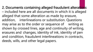 2. Documents containing alleged fraudulent alterations
– included here are all documents in which it is alleged
alleged that some alteration as made by erasure,
addition, interlineations or substitution. Questions
may arise as to the order or sequence of writing as
shown by crossed lines, age and continuity of writing,
erasures and changes, identity of ink, identity of pen
and condition, fraudulent interlineations in contracts,
deeds, wills, and other legal papers.
 
