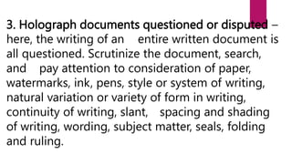 3. Holograph documents questioned or disputed –
here, the writing of an entire written document is
all questioned. Scrutinize the document, search,
and pay attention to consideration of paper,
watermarks, ink, pens, style or system of writing,
natural variation or variety of form in writing,
continuity of writing, slant, spacing and shading
of writing, wording, subject matter, seals, folding
and ruling.
 