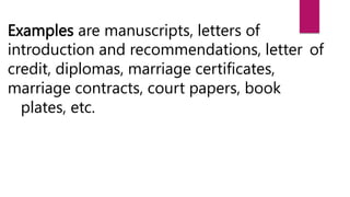 Examples are manuscripts, letters of
introduction and recommendations, letter of
credit, diplomas, marriage certificates,
marriage contracts, court papers, book
plates, etc.
 