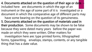 4. Documents attacked on the question of their age or date. –
included here are documents in which the age of an
instrument or the age of some part of it is investigated or a
document in which the comparative age of different parts may
have some bearing on the question of its genuineness.
5. Documents attacked on the question of materials used in
their production. Some documents may be shown to be false
because they were dated many years before the paper was
made on which they were written. Other matters for
investigation here are: type printed forms, lithographed
forms, typewriting, envelops, stamps, contents, or any tangible
thing that has a date value.
 