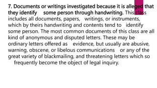 7. Documents or writings investigated because it is alleged that
they identify some person through handwriting. This class
includes all documents, papers, writings, or instruments,
which by theirs handwriting and contents tend to identify
some person. The most common documents of this class are all
kind of anonymous and disputed letters. These may be
ordinary letters offered as evidence, but usually are abusive,
warning, obscene, or libelous communications or any of the
great variety of blackmailing, and threatening letters which so
frequently become the object of legal inquiry.
 