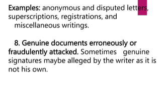 Examples: anonymous and disputed letters,
superscriptions, registrations, and
miscellaneous writings.
8. Genuine documents erroneously or
fraudulently attacked. Sometimes genuine
signatures maybe alleged by the writer as it is
not his own.
 
