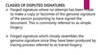 CLASSES OF DISPUTED SIGNATURES
 Forged signature where no attempt has been made
to make a copy or facsimile of the genuine signature
of the person purporting to have signed the
document. This is commonly referred to as simple
forgery;
 Forged signature which closely resembles the
genuine signature since they have been produced by
tracing process referred to as traced forgery;
 