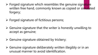  Forged signature which resembles the genuine signature
written free hand, commonly known as copied or simulated
forgery;
 Forged signature of fictitious persons;
 Genuine signature that the writer is honestly unwilling to
accept as genuine;
 Genuine signature obtained by trickery;
 Genuine signature deliberately written illegibly or in an
unusual manner to avoid identification.
 