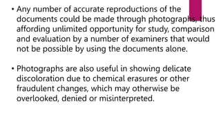 • Any number of accurate reproductions of the
documents could be made through photographs, thus
affording unlimited opportunity for study, comparison
and evaluation by a number of examiners that would
not be possible by using the documents alone.
• Photographs are also useful in showing delicate
discoloration due to chemical erasures or other
fraudulent changes, which may otherwise be
overlooked, denied or misinterpreted.
 