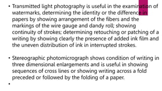 • Transmitted light photography is useful in the examination of
watermarks, determining the identity or the difference in
papers by showing arrangement of the fibers and the
markings of the wire gauge and dandy roll; showing
continuity of strokes; determining retouching or patching of a
writing by showing clearly the presence of added ink film and
the uneven distribution of ink in interrupted strokes.
• Stereographic photomicrograph shows condition of writing in
three dimensional enlargements and is useful in showing
sequences of cross lines or showing writing across a fold
preceded or followed by the folding of a paper.
•
 