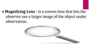  Magnifying Lens - is a convex lens that lets the
observer see a larger image of the object under
observation.
 
