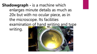 Shadowgraph - is a machine which
enlarges minute details as much as
20x but with no ocular piece, as in
the microscope. Its facilities
examination of hand writing and type
writing.
 