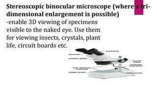 Stereoscopic binocular microscope (where a tri-
dimensional enlargement is possible)
-enable 3D viewing of specimens
visible to the naked eye. Use them
for viewing insects, crystals, plant
life, circuit boards etc.
 