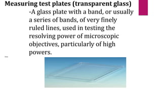Measuring test plates (transparent glass)
-A glass plate with a band, or usually
a series of bands, of very finely
ruled lines, used in testing the
resolving power of microscopic
objectives, particularly of high
powers.
(https
 