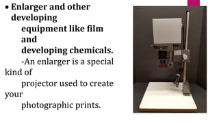  Enlarger and other
developing
equipment like film
and
developing chemicals.
-An enlarger is a special
kind of
projector used to create
your
photographic prints.
 