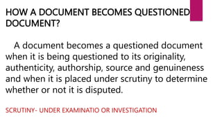HOW A DOCUMENT BECOMES QUESTIONED
DOCUMENT?
A document becomes a questioned document
when it is being questioned to its originality,
authenticity, authorship, source and genuineness
and when it is placed under scrutiny to determine
whether or not it is disputed.
SCRUTINY- UNDER EXAMINATIO OR INVESTIGATION
 