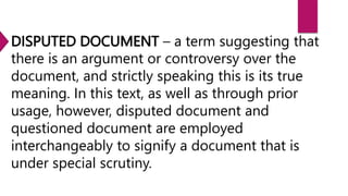 DISPUTED DOCUMENT – a term suggesting that
there is an argument or controversy over the
document, and strictly speaking this is its true
meaning. In this text, as well as through prior
usage, however, disputed document and
questioned document are employed
interchangeably to signify a document that is
under special scrutiny.
 