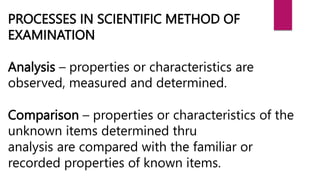 PROCESSES IN SCIENTIFIC METHOD OF
EXAMINATION
Analysis – properties or characteristics are
observed, measured and determined.
Comparison – properties or characteristics of the
unknown items determined thru
analysis are compared with the familiar or
recorded properties of known items.
 
