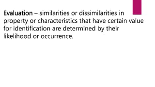 Evaluation – similarities or dissimilarities in
property or characteristics that have certain value
for identification are determined by their
likelihood or occurrence.
 