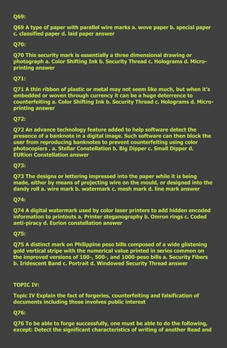 Q69:

Q69 A type of paper with parallel wire marks a. wove paper b. special paper
c. classified paper d. laid paper answer

Q70:

Q70 This security mark is essentially a three dimensional drawing or
photograph a. Color Shifting Ink b. Security Thread c. Holograms d. Micro-
printing answer

Q71:

Q71 A thin ribbon of plastic or metal may not seem like much, but when it’s
embedded or woven through currency it can be a huge deterrence to
counterfeiting a. Color Shifting Ink b. Security Thread c. Holograms d. Micro-
printing answer

Q72:

Q72 An advance technology feature added to help software detect the
presence of a banknote in a digital image. Such software can then block the
user from reproducing banknotes to prevent counterfeiting using color
photocopiers . a. Stellar Constellation b. Big Dipper c. Small Dipper d.
EURion Constellation answer

Q73:

Q73 The designs or lettering impressed into the paper while it is being
made, either by means of projecting wire on the mould, or designed into the
dandy roll a. wire mark b. watermark c. mesh mark d. line mark answer

Q74:

Q74 A digital watermark used by color laser printers to add hidden encoded
information to printouts a. Printer steganography b. Omron rings c. Coded
anti-piracy d. Eurion constellation answer

Q75:

Q75 A distinct mark on Philippine peso bills composed of a wide glistening
gold vertical stripe with the numerical value printed in series common on
the improved versions of 100-, 500-, and 1000-peso bills a. Security Fibers
b. Iridescent Band c. Portrait d. Windowed Security Thread answer



TOPIC IV:

Topic IV Explain the fact of forgeries, counterfeiting and falsification of
documents including those involves public interest

Q76:

Q76 To be able to forge successfully, one must be able to do the following,
except: Detect the significant characteristics of writing of another Read and
 