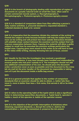 Q38:

Q38 It is the branch of photography dealing with reproduction of copies of
documents at a greatly reduced scale on small film sizes, often used in
certain commercial records system. a. Macrophotography b.
Microphotography c. Photomicrography d. Photomacrography answer

Q39:

Q39 It is a standard of comparison taken from files reflecting a person’s
daily routine activities. a. procured standard b. requested standard c.
collected standard d. both a & c answer

Q40:

Q40 It is imperative that the examiner dictate the contents of the writing he
intends the subject to write because Dictation will help the subject focus
more on his writing and will protect him from outside distractions Dictation
will establish closer contact between the examiner and the subject that will
improve cooperation between them. Copying the material will allow a guilty
subject to recall how he executed the previous writings particularly the
forged ones. Copying gives more stress to the writer as he will have to look
at the notes while writing, thereby throwing him out of focus. answer

Q41:

Q41 Usually by the time the investigator has received a questioned
document as evidence, it may have already been handled and mishandled by
several people who had prior custody to it. The investigator should not add
any additional contamination of his own. He should place the document
under a protective cover as soon as possible send the document to the crime
lab via mail let the prior handler of the document be responsible in taking
care of it put the document inside a duffle bag answer

Q42:

Q42 It is a general principle that applies to the number of comparison
standards that an examiner should be able to obtain. a. better late than
never b. more is better than less c. first come, first served d. kill or be killed
answer

Q43:

Q43 It refers to the operating habit of the typist which is also a significant
factor in determining typewritten documents. a. Typist hand b. operator’s
habits c. touch of the operator d. habits of the operator answer

Q44:

Q44 It is the objective of the periodic interruption of dictations when
obtaining requested standards. a. disrupt the writer b. destroy the
concentration c. break the momentum d. preserve the ink answer
 