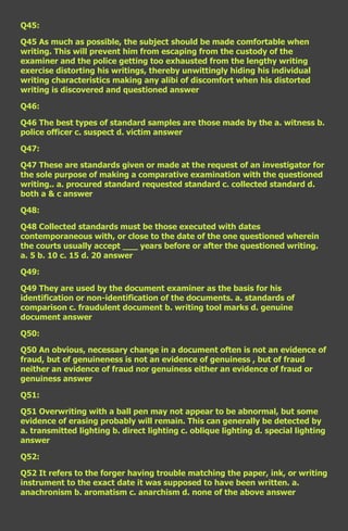 Q45:

Q45 As much as possible, the subject should be made comfortable when
writing. This will prevent him from escaping from the custody of the
examiner and the police getting too exhausted from the lengthy writing
exercise distorting his writings, thereby unwittingly hiding his individual
writing characteristics making any alibi of discomfort when his distorted
writing is discovered and questioned answer

Q46:

Q46 The best types of standard samples are those made by the a. witness b.
police officer c. suspect d. victim answer

Q47:

Q47 These are standards given or made at the request of an investigator for
the sole purpose of making a comparative examination with the questioned
writing.. a. procured standard requested standard c. collected standard d.
both a & c answer

Q48:

Q48 Collected standards must be those executed with dates
contemporaneous with, or close to the date of the one questioned wherein
the courts usually accept ___ years before or after the questioned writing.
a. 5 b. 10 c. 15 d. 20 answer

Q49:

Q49 They are used by the document examiner as the basis for his
identification or non-identification of the documents. a. standards of
comparison c. fraudulent document b. writing tool marks d. genuine
document answer

Q50:

Q50 An obvious, necessary change in a document often is not an evidence of
fraud, but of genuineness is not an evidence of genuiness , but of fraud
neither an evidence of fraud nor genuiness either an evidence of fraud or
genuiness answer

Q51:

Q51 Overwriting with a ball pen may not appear to be abnormal, but some
evidence of erasing probably will remain. This can generally be detected by
a. transmitted lighting b. direct lighting c. oblique lighting d. special lighting
answer

Q52:

Q52 It refers to the forger having trouble matching the paper, ink, or writing
instrument to the exact date it was supposed to have been written. a.
anachronism b. aromatism c. anarchism d. none of the above answer
 