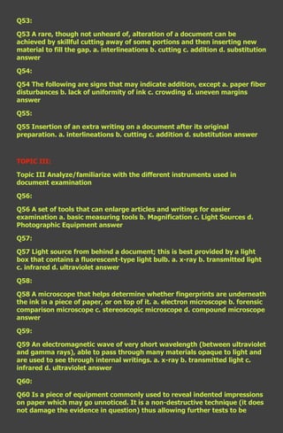 Q53:

Q53 A rare, though not unheard of, alteration of a document can be
achieved by skillful cutting away of some portions and then inserting new
material to fill the gap. a. interlineations b. cutting c. addition d. substitution
answer

Q54:

Q54 The following are signs that may indicate addition, except a. paper fiber
disturbances b. lack of uniformity of ink c. crowding d. uneven margins
answer

Q55:

Q55 Insertion of an extra writing on a document after its original
preparation. a. interlineations b. cutting c. addition d. substitution answer



TOPIC III:

Topic III Analyze/familiarize with the different instruments used in
document examination

Q56:

Q56 A set of tools that can enlarge articles and writings for easier
examination a. basic measuring tools b. Magnification c. Light Sources d.
Photographic Equipment answer

Q57:

Q57 Light source from behind a document; this is best provided by a light
box that contains a fluorescent-type light bulb. a. x-ray b. transmitted light
c. infrared d. ultraviolet answer

Q58:

Q58 A microscope that helps determine whether fingerprints are underneath
the ink in a piece of paper, or on top of it. a. electron microscope b. forensic
comparison microscope c. stereoscopic microscope d. compound microscope
answer

Q59:

Q59 An electromagnetic wave of very short wavelength (between ultraviolet
and gamma rays), able to pass through many materials opaque to light and
are used to see through internal writings. a. x-ray b. transmitted light c.
infrared d. ultraviolet answer

Q60:

Q60 Is a piece of equipment commonly used to reveal indented impressions
on paper which may go unnoticed. It is a non-destructive technique (it does
not damage the evidence in question) thus allowing further tests to be
 