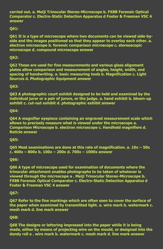 carried out. a. Meiji Trinocular Stereo-Microscope b. FX8B Forensic Optical
Comparator c. Electro-Static Detection Apparatus d Foster & Freeman VSC 4
answer

Q61:

Q61 It is a type of microscope where two documents can be viewed side-by-
side and the images positioned so that they appear to overlay each other. a.
electron microscope b. forensic comparison microscope c. stereoscopic
microscope d. compound microscope answer

Q62:

Q62 These are used for fine measurements and various glass alignment
plates allow comparison and measurement of angles, height, width, and
spacing of handwriting. a. basic measuring tools b. Magnification c. Light
Sources d. Photographic Equipment answer

Q63:

Q63 A photographic court exhibit designed to be held and examined by the
individual juror or a pair of jurors, or the judge. a. hand exhibit b. blown-up
exhibit c. cut-out exhibit d. photographic exhibit answer

Q64:

Q64 A magnifier eyepiece containing an engraved measurement scale which
allows to precisely measure what is viewed under the microscope a.
Comparison Microscope b. electron microscope c. Handheld magnifiers d.
Reticle answer

Q65:

Q65 Most examinations are done at this rate of magnification. a. 10x – 50x
c. 400x – 800x b. 100x – 200x d. 700x – 1000x answer

Q66:

Q66 A type of microscope used for examination of documents where the
trinocular attachment enables photographs to be taken of whatever is
viewed through the microscope a . Meiji Trinocular Stereo-Microscope b.
FX8B Forensic Optical Comparator c. Electro-Static Detection Apparatus d
Foster & Freeman VSC 4 answer

Q67:

Q67 Refer to the fine markings which are often seen to cover the surface of
the paper when examined by transmitted light. a. wire mark b. watermark c.
mesh mark d. line mark answer

Q68:

Q68 The designs or lettering impressed into the paper while it is being
made, either by means of projecting wire on the mould, or designed into the
dandy roll a . wire mark b. watermark c. mesh mark d. line mark answer
 