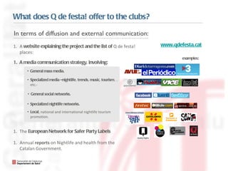 What does Q de festa! offer to the clubs? www.qdefesta.cat A  website  explaining the project and the list of  Q de festa! places:  A  media   communication  strategy, involving: The  European Network for Safer Party Labels Annual  reports  on Nightlife and health from the Catalan Government.  examples: General mass media. Specialized media –nightlife, trends, music, tourism…  etc.- Specialized nightlife networks. General social networks. Local , national and international nightlife tourism promotion.  In terms of diffusion and external communication: 