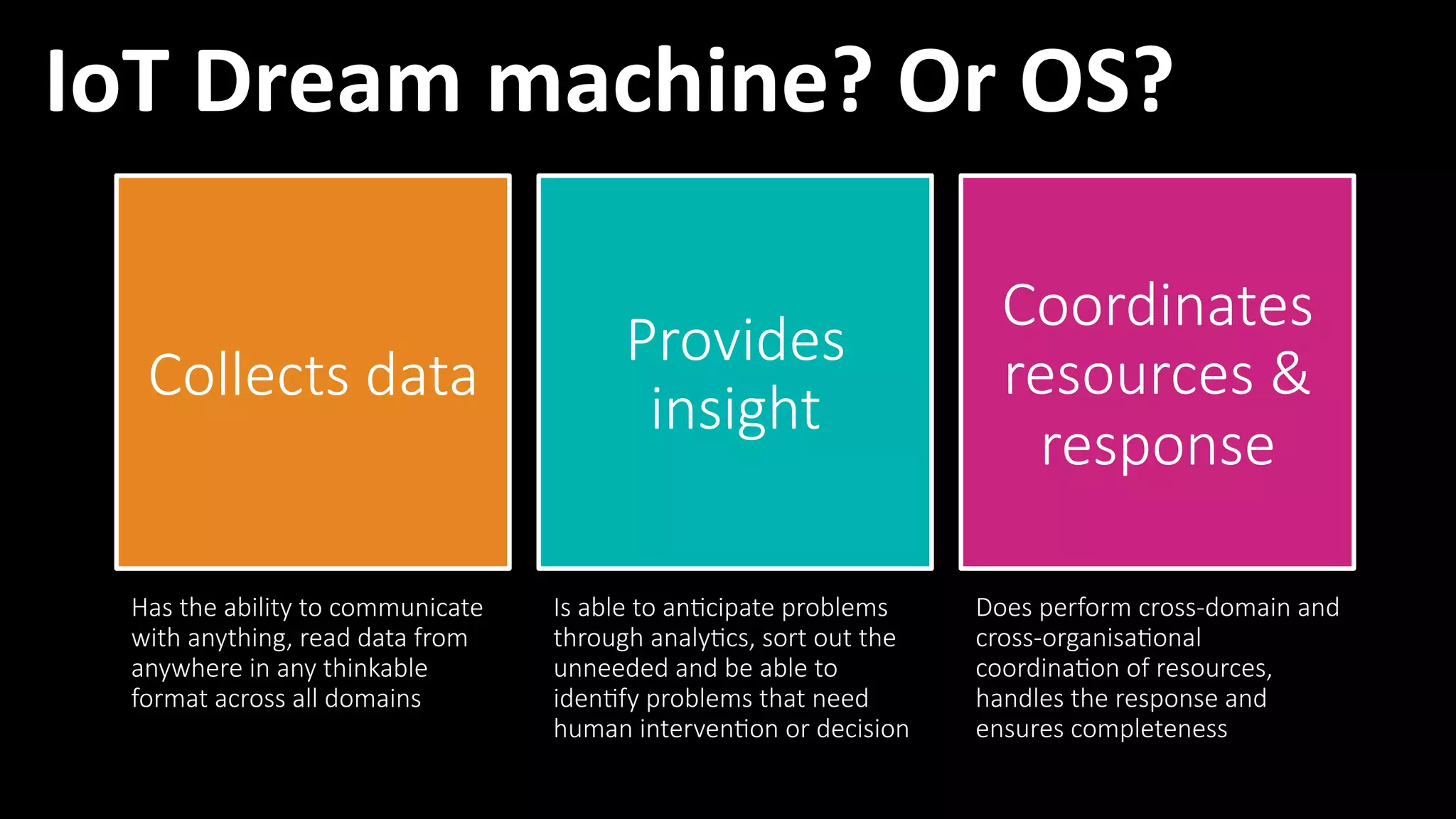 21
Collects  data
Provides  
insight
Coordinates  
resources  &  
response
Has  the  ability  to  communicate  
with  anything,  read  data  from  
anywhere  in  any  thinkable  
format  across  all  domains
Is  able  to  an?cipate  problems  
through  analy?cs,  sort  out  the  
unneeded  and  be  able  to  
iden?fy  problems  that  need  
human  interven?on  or  decision
Does  perform  cross-­‐domain  and  
cross-­‐organisa?onal  
coordina?on  of  resources,  
handles  the  response  and  
ensures  completeness
IoT	
  Dream	
  machine?	
  Or	
  OS?	
  
 