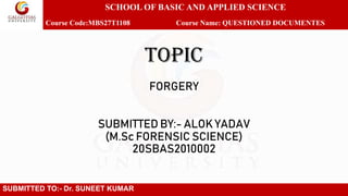 TOPIC
FORGERY
SUBMITTED BY:- ALOK YADAV
(M.Sc FORENSIC SCIENCE)
20SBAS2010002
SUBMITTED TO:- Dr. SUNEET KUMAR
SCHOOL OF BASIC AND APPLIED SCIENCE
Course Code:MBS27T1108 Course Name: QUESTIONED DOCUMENTES
 