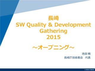 ©Akira Ikeda
池田 暁
長崎IT技術者会 代表
長崎
SW Quality & Development
Gathering
2015
～オープニング～
 