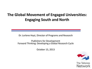 The Global Movement of Engaged Universities:
Engaging South and North
Dr. Lorlene Hoyt, Director of Programs and Research
Publishers for Development
Forward Thinking: Developing a Global Research Cycle
October 15, 2013
 